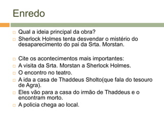 Enredo
 Qual a ideia principal da obra?
 Sherlock Holmes tenta desvendar o mistério do
desaparecimento do pai da Srta. Morstan.
 Cite os acontecimentos mais importantes:
 A visita da Srta. Morstan a Sherlock Holmes.
 O encontro no teatro.
 A ida a casa de Thaddeus Sholto(que fala do tesouro
de Agra).
 Eles vão para a casa do irmão de Thaddeus e o
encontram morto.
 A policia chega ao local.
 