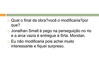  Qual o final da obra?você o modificaria?por
que?
 Jonathan Small é pego na perseguição no rio
e a arca vazia é entregue a Srta. Morstan.
 Eu não modificaria pois achei muito
interessante e fiquei surpreso.
 
