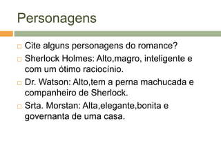 Personagens
 Cite alguns personagens do romance?
 Sherlock Holmes: Alto,magro, inteligente e
com um ótimo raciocínio.
 Dr. Watson: Alto,tem a perna machucada e
companheiro de Sherlock.
 Srta. Morstan: Alta,elegante,bonita e
governanta de uma casa.
 