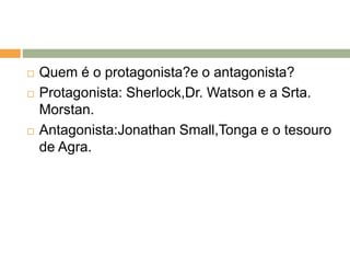 Quem é o protagonista?e o antagonista?
 Protagonista: Sherlock,Dr. Watson e a Srta.
Morstan.
 Antagonista:Jonathan Small,Tonga e o tesouro
de Agra.
 