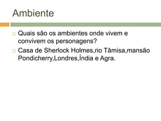 Ambiente
 Quais são os ambientes onde vivem e
convivem os personagens?
 Casa de Sherlock Holmes,rio Tâmisa,mansão
Pondicherry,Londres,Índia e Agra.
 