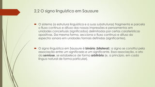 2.2 O signo linguístico em Saussure
 O sistema (a estrutura linguística e a suas substruturas) fragmenta e parcela
o fluxo continuo e difuso das nossas impressões e pensamentos em
unidades conceituais (significados) delimitadas por certas caraterísticas
opositivas. Da mesma forma, secciona o fluxo continuo e difuso do
espectro sonoro em unidades formais definidas (significantes).
 O signo linguístico em Saussure é binário (bilateral): o signo se constitui pela
associação entre um significado e um significante. Essa associação, o ato
da semiose, se estabelece de forma arbitrária (e, a princípio, em cada
língua natural de forma particular).
 