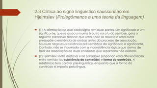 2.3 Crítica ao signo linguístico saussuriano em
Hjelmslev (Prolegômenos a uma teoria da linguagem)
 (1) A afirmação de que cada signo tem duas partes, um significado e um
significante, que se associam uma à outra no ato da semiose, gera o
seguinte paradoxo teórico: que uma coisa se associe a uma outra
pressupõe a existência de ambas antes do processo de associação.
Saussure nega essa existência pré-semiótica de significado e significante.
Contudo, não se incomoda com a inconsistência lógica que deriva de
falar da associação de duas entidades que separadas não existem.
 (2) Hjelmslev tenta desfazer esse paradoxo propondo uma diferenciação
entre sentido (ou substância do conteúdo) e forma do conteúdo. A
substância tem caráter pré-linguístico, enquanto que a forma do
conteúdo é imposta pela língua.
 
