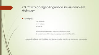 2.3 Crítica ao signo linguístico saussuriano em
Hjelmslev
 Exemplo:
I do not know.
Je ne sais pas.
Eu não sei.
A presidente da República inaugura o Estádio Nacional.
O estádio nacional foi inaugurado pela presidente da República.
A substância do conteúdo é a mesma, muda, porém, a forma do conteúdo.
 