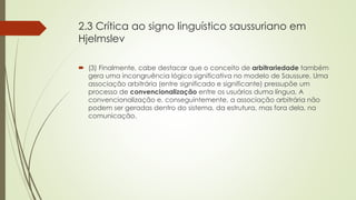 2.3 Crítica ao signo linguístico saussuriano em
Hjelmslev
 (3) Finalmente, cabe destacar que o conceito de arbitrariedade também
gera uma incongruência lógica significativa no modelo de Saussure. Uma
associação arbitrária (entre significado e significante) pressupõe um
processo de convencionalização entre os usuários duma língua. A
convencionalização e, conseguintemente, a associação arbitrária não
podem ser geradas dentro do sistema, da estrutura, mas fora dela, na
comunicação.
 