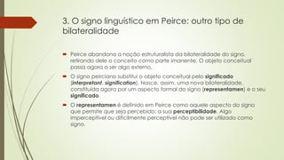 3. O signo linguístico em Peirce: outro tipo de
bilateralidade
 Peirce abandona a noção estruturalista da bilateralidade do signo,
retirando dele o conceito como parte imanente. O objeto conceitual
passa agora a ser algo externo.
 O signo peirciano substitui o objeto conceitual pelo significado
(interpretant, signification). Nasce, assim, uma nova bilateralidade,
constituída agora por um aspecto formal do signo (representamen) e o seu
significado.
 O representamen é definido em Peirce como aquele aspecto do signo
que permite que seja percebido: a sua perceptibilidade. Algo
imperceptível ou dificilmente perceptível não pode ser utilizado como
signo.
 
