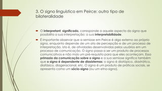 3. O signo linguístico em Peirce: outro tipo de
bilateralidade
 O interpretant, significado, corresponde a aquele aspecto do signo que
possibilita a sua interpretação: a sua interpretabilidade.
 É importante observar que a semiose em Peirce é algo externo ao próprio
signo, enquanto depende de um ato de percepção e de um processo de
interpretação, isto é, de atividades desenvolvidas pelos usuários em um
processo de comunicação. O signo passa a ser um produto de processos
comunicativos e não mais um pré-requisito para que eles aconteçam. Essa
primazia da comunicação sobre o signo e a sua semiose significa também
que o signo é dependente de diasistemas: o signo é diatópico, diastrático,
diafásico, diageracional, etc. O signo é um produto de práticas sociais, se
apresenta como um sócio-signo (ou um etno-signo).
 