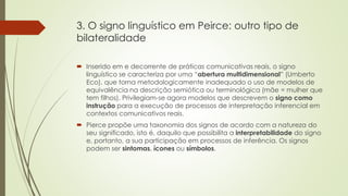 3. O signo linguístico em Peirce: outro tipo de
bilateralidade
 Inserido em e decorrente de práticas comunicativas reais, o signo
linguístico se caracteriza por uma “abertura multidimensional” (Umberto
Eco), que torna metodologicamente inadequado o uso de modelos de
equivalência na descrição semiótica ou terminológica (mãe = mulher que
tem filhos). Privilegiam-se agora modelos que descrevem o signo como
instrução para a execução de processos de interpretação inferencial em
contextos comunicativos reais.
 Pierce propõe uma taxonomia dos signos de acordo com a natureza do
seu significado, isto é, daquilo que possibilita a interpretabilidade do signo
e, portanto, a sua participação em processos de inferência. Os signos
podem ser sintomas, ícones ou símbolos.
 