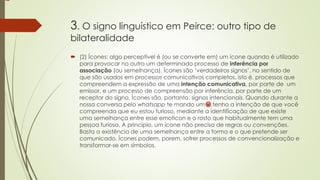 3. O signo linguístico em Peirce: outro tipo de
bilateralidade
 (2) Ícones: algo perceptível é (ou se converte em) um ícone quando é utilizado
para provocar no outro um determinado processo de inferência por
associação (ou semelhança). Ícones são ‘verdadeiros signos’, no sentido de
que são usados em processos comunicativos completos, isto é, processos que
compreendem a expressão de uma intenção comunicativa, por parte de um
emissor, e um processo de compreensão por inferência, por parte de um
receptor do signo. Ícones são, portanto, signos intencionais. Quando durante a
nossa conversa pelo whatsapp te mando um ,tenho a intenção de que você
compreenda que eu estou furioso, mediante a identificação de que existe
uma semelhança entre esse emoticon e o rosto que habitualmente tem uma
pessoa furiosa. A princípio, um ícone não precisa de regras ou convenções.
Basta a existência de uma semelhança entre a forma e o que pretende ser
comunicado. Ícones podem, porem, sofrer processos de convencionalização e
transformar-se em símbolos.
 