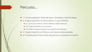 Percurso...
 1. Contextualização: Teoria do Signo, Ontologia e Epistemologia
 2. O signo linguístico no Estruturalismo: o signo bilateral
 2.1 Como reconhecer o Estruturalismo? (Gilles Deleuze)
 2.2 O signo linguístico em Saussure
 2.3 Crítica ao signo linguístico saussuriano em Hjelmslev
 3. O signo linguístico em Peirce: outro tipo de bilateralidade
 4. Considerações finais: síntese do percurso e questões em aberto
 