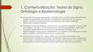 1. Contextualização: Teoria do Signo,
Ontologia e Epistemologia
 Toda teoria do signo pressupõe e atualiza e/ou propõe uma determinada
noção de realidade (dimensão ontológica) e uma noção de como o
sujeito constrói conhecimentos na interação com essa realidade
(dimensão epistemológica).
 Ontologia e Epistemologia condicionam, em grande medida, o que pode
ser ‘exigido’ do signo, a sua essência e a sua funcionalidade. Assim, por
exemplo, dependerá do nosso ponto de partida ontológico e
epistemológico que o signo ‘represente’ um aspecto da realidade ou que,
pelo contrário, contribua para a sua ‘construção’.
 Diante desse estado de coisas, optar, por exemplo, por definir uma
unidade terminológica com base na fórmula “para que serve” é algo que
transcende o nível puramente técnico e que se insere em um conjunto de
pressupostos teóricos específicos (em detrimento de outros possíveis).
 