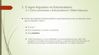 2. O signo linguístico no Estruturalismo.
2.1 Como reconhecer o Estruturalismo? (Gilles Deleuze)
 Ponto de partida do Estruturalismo: reconhecimento de um terceiro nível,
de um terceiro “reino”:
 (i) o real
 (ii) o imaginário (= mental, conceitual)
 (iii) o simbólico
 “Além da palavra, na sua realidade e nas suas partes sonoras, além das
imagens e conceitos associados à palavra, o linguista estrutural descobre um
elemento de natureza completamente diferente, um objeto estrutural”
 