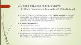 2. O signo linguístico no Estruturalismo.
2.1 Como reconhecer o Estruturalismo? (Gilles Deleuze)
 O nível simbólico (o objeto estrutural) possui caráter genético. A estrutura
se sobrepõe (ou: subjaz) à realidade e ao mundo conceitual, seguindo
uma lógica e umas regras próprias. É “o subsolo de todas as terras da
realidade e de todos os céus da imaginação”.
 O que a estrutura não é:
 Não é uma forma sensível
 Não é uma figura da imaginação (um conceito ou uma rede conceitual)
 Não é uma Gestalt: uma forma ou figura geral que ordena as suas partes.
 Os elementos estruturais não possuem, por si mesmos, nem forma, nem
significado, nem referência, nem conteúdo, nem realidade, nem
funcionalidade (gramatical, lexical, etc.).
 