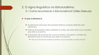 2. O signo linguístico no Estruturalismo.
2.1 Como reconhecer o Estruturalismo? (Gilles Deleuze)
 O que a estrutura é:
 Os elementos estruturais são posições relativas, posições definidas pela
vizinhança.
 Trata-se de posições vazias, anteriores às coisas, aos seres reais e aos conceitos
que virão a ocupá-los.
 As posições não possuem em si e por si sentido, mas geram o sentido dos
elementos reais e conceituais que virão a ocupá-los.
 “Há um profundo sem sentido do sentido, do qual procede o sentido mesmo”
 