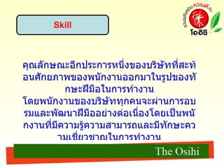 Skill คุณลักษณะอีกประการหนึ่งของบริษัทที่สะท้อนศักยภาพของพนักงานออกมาในรูปของทักษะฝีมือในการทำงาน โดยพนักงานของบริษัททุกคนจะผ่านการอบรมและพัฒนาฝีมืออย่างต่อเนื่องโดยเป็นพนักงานที่มีความรู้ความสามารถและมีทักษะความเชี่ยวชาญในการทำงาน ซึ่งก่อให้เกิดผลดีในด้านของกระบวนการทำงาน ทำให้บริษัทที่มีพนักงานมีทักษะ จะช่วยลดขั้นตอนในการทำงาน ลดในเรื่องของเสีย และช่วยประหยัดงบประมาณได้ 