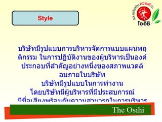Style บริษัทมีรูปแบบการบริหารจัดการแบบแผนพฤติกรรม ในการปฏิบัติงานของผูบริหารเป็นองคประกอบที่สําคัญอยางหนึ่งของสภาพแวดลอมภายในบริษัท บริษัทมีรูปแบบในการทำงาน โดยบริษัทมีผู้บริหารที่มีประสบการณ์ มีชื่อเสียงพร้อมกับความสามารถในการบริหารจัดการที่มีประสิทธิภาพ มีพนักงานที่มีความรู้ความสามารถในการทำงานในทุกระดับชั้นที่ทุ่มเท แรงกายแรงใจในการทำงาน ซึ่งแต่ละคนมีจุดยืนร่วมกันในการกำหนดทิศทางของบริษัท  
