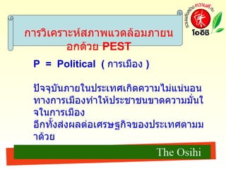 การวิเคราะห์สภาพแวดล้อมภายนอกด้วย  PEST P  =  Political  (   การเมือง   ) ปัจจุบันภายในประเทศเกิดความไม่แน่นอนทางการเมืองทำให้ประชาชนขาดความมั่นใจในการเมือง อีกทั้งส่งผลต่อเศรษฐกิจของประเทศตามมาด้วย  