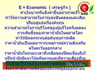 E = Economic  (   เศรษฐกิจ  )  ค่าเงินบาทที่แข็งค่าขึ้นอย่างรวดเร็ว ทำให้ความสามารถในการแข่งขันลดลงและเสียเปรียบคู่แข่งเรื่องต้นทุน ความสามารถในการบริโภคของผู้บริโภคจึงลดลง การเพิ่มขึ้นของราคาน้ำมันในตลาดโลก ทำให้มีผลกระทบต่อต้นทุนการผลิต ราคาน้ำมันเป็นผลมาจากเหตุการณ์ความตึงเครียดในตะวันออกกลาง ราคาน้ำมันในระยะเวลาที่เหลือของปีต่อเนื่องถึงในปีหน้ายังมีแนวโน้มผันผวนและมีความเสี่ยงที่จะปรับตัวสูงขึ้นได้เนื่องจากความต้องการใช้เติบโตเร็วกว่ากำลังการผลิตของประเทศผู้ส่งออกน้ำมัน ราคาน้ำมันมีผลกระทบต่อการส่งออกในแง่ของต้นทุนการผลิตและการขนส่งทำให้สินค้ามีราคาสูงขึ้น 