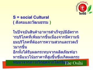 S = social Cultural (  สังคมและวัฒนธรรม   )   ในปัจจุบันสินค้าอาหารสำเร็จรูปมีอัตราการบริโภคที่เพิ่มมากขึ้นเนื่องจากมีความนิยมบริโภคที่ต้องการความสวกและรวดเร็วมากขึ้น อีกทั้งได้รับผลกระทบจากผลิตภัณฑ์อาหารมีแนวโน้มราคาที่สูงขึ้นซึ่งเกิดผลกระทบมาจากภาวะวิกฤตจากโลกร้อน 
