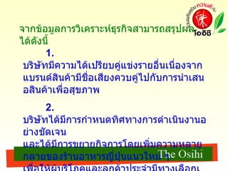 จากข้อมูลการวิเคราะห์ธุรกิจสามารถสรุปผลได้ดังนี้ 1.  บริษัทมีความได้เปรียบคู่แข่งรายอื่นเนื่องจากแบรนด์สินค้ามีชื่อเสียงควบคู่ไปกับการนำเสนอสินค้าเพื่อสุขภาพ 2.  บริษัทได้มีการกำหนดทิศทางการดำเนินงานอย่างชัดเจน และได้มีการขยายกิจการโดยเพิ่มความหลายกลายของร้านอาหารญี่ปุ่นแนวใหม่ ๆ เพื่อให้ผู้บริโภคและลูกค้าประจำมีทางเลือกเพิ่มมากขึ้น 
