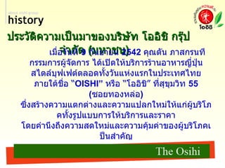ประวัติความเป็นมาของบริษัท โออิชิ กรุ๊ป จำกัด  ( มหาชน )   เมื่อวันที่  9  กันยายน  2542  คุณตัน ภาสกรนที กรรมการผู้จัดการ ได้เปิดให้บริการร้านอาหารญี่ปุ่น สไตล์บุฟเฟต์ตลอดทั้งวันแห่งแรกในประเทศไทย ภายใต้ชื่อ “ OISHI”  หรือ “โออิชิ” ที่สุขุมวิท  55 ( ซอยทองหล่อ )  ซึ่งสร้างความแตกต่างและความแปลกใหม่ให้แก่ผู้บริโภคทั้งรูปแบบการให้บริการและราคา โดยคำนึงถึงความสดใหม่และความคุ้มค่าของผู้บริโภคเป็นสำคัญ ทำให้ได้รับกระแสตอบรับอย่างสูงจากผู้บริโภค ส่งผลให้ชื่อ “โออิชิ” มีชื่อเสียงเป็นที่รู้จัก ได้รับความนิยม และความเชื่อถือจากกลุ่มลูกค้าทุกเพศทุกวัยอย่างรวดเร็ว ต่อมาในปี  2543  ได้จัดตั้ง บริษัท โออิชิ เรสเตอร์รอง จำกัด  