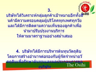 3.   บริษัทได้วิเคราะห์กลุ่มลุกค้าเป้าหมายอีกทั้งสินค้ามีความครอบคลุมผู้บริโภคทุกเพศทุกวัย และได้มีการติดตามความเห็นของลูกค้าเพื่อนำมาปรับปรุงงานบริการ  ให้ตามมาตราฐานอย่างสม่ำเสมอ 4.  บริษัทได้มีการบริหารต้นทุนวัตถุดิบ  โดยการสร้างอำนาจต่อรองกับผู้จัดจำหน่ายวัตถุดิบเพื่อรักษาต้นทุนและผลประกอบการของบริษัท 