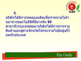 5.  บริษัทได้มีการทดลองผลิตเพื่อจำหน่ายในร้านอาหารของโออิชิที่มีมากถึง  80  สาขาทั่วกรุงเทพต่อมาบริษัทได้มีการการจายสินค้าออกสู่ต่างจักหวัดให้กระจายไปยังผู้บริโภคทั่วประเทศ 