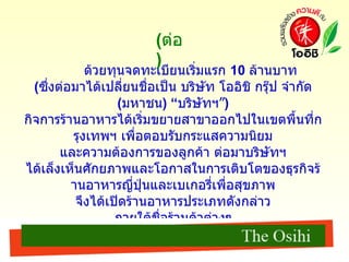 ด้วยทุนจดทะเบียนเริ่มแรก  10  ล้านบาท  ( ซึ่งต่อมาได้เปลี่ยนชื่อเป็น บริษัท โออิชิ กรุ๊ป จำกัด  ( มหาชน ) “ บริษัทฯ” )  กิจการร้านอาหารได้เริ่มขยายสาขาออกไปในเขตพื้นที่กรุงเทพฯ เพื่อตอบรับกระแสความนิยม และความต้องการของลูกค้า ต่อมาบริษัทฯ ได้เล็งเห็นศักยภาพและโอกาสในการเติบโตของธุรกิจร้านอาหารญี่ปุ่นและเบเกอรี่เพื่อสุขภาพ จึงได้เปิดร้านอาหารประเภทดังกล่าว ภายใต้ชื่อร้านค้าต่างๆ เพื่อตอบสนองความต้องการที่แตกต่างกันของกลุ่มลูกค้า ดังสามารถลำดับพัฒนาการสำคัญของธุรกิจในกลุ่มบริษัทฯ จากอดีตถึงปัจจุบัน ( ต่อ ) 