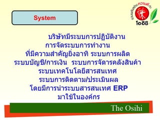 System บริษัทมีระบบการปฏิบัติงาน การจัดระบบการทํางาน  ที่มีความสําคัญยิ่งอาทิ ระบบการผลิต  ระบบบัญชี / การเงิน  ระบบการจัดารคลังสินค้า  ระบบเทคโนโลยีสารสนเทศ  ระบบการติดตาม / ประเมินผล โดยมีการนำระบบสารสนเทศ  ERP  มาใช้ในองค์กร 