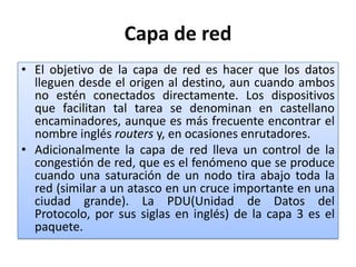 Capa de redEl objetivo de la capa de red es hacer que los datos lleguen desde el origen al destino, aun cuando ambos no estén conectados directamente. Los dispositivos que facilitan tal tarea se denominan en castellano encaminadores, aunque es más frecuente encontrar el nombre inglés routers y, en ocasiones enrutadores.Adicionalmente la capa de red lleva un control de la congestión de red, que es el fenómeno que se produce cuando una saturación de un nodo tira abajo toda la red (similar a un atasco en un cruce importante en una ciudad grande). La PDU(Unidad de Datos del Protocolo, por sus siglas en inglés) de la capa 3 es el paquete.