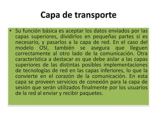 Capa de transporte Su función básica es aceptar los datos enviados por las capas superiores, dividirlos en pequeñas partes si es necesario, y pasarlos a la capa de red. En el caso del modelo OSI, también se asegura que lleguen correctamente al otro lado de la comunicación. Otra característica a destacar es que debe aislar a las capas superiores de las distintas posibles implementaciones de tecnologías de red en las capas inferiores, lo que la convierte en el corazón de la comunicación. En esta capa se proveen servicios de conexión para la capa de sesión que serán utilizados finalmente por los usuarios de la red al enviar y recibir paquetes.