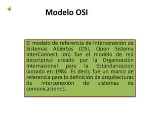 Modelo OSI El modelo de referencia de Interconexión de Sistemas Abiertos (OSI, Open Sistema InterConnect ion) fue el modelo de red descriptivo creado por laOrganización Internacional para la Estandarización lanzado en 1984. Es decir, fue un marco de referencia para la definición de arquitecturas de interconexión de sistemas de comunicaciones. 