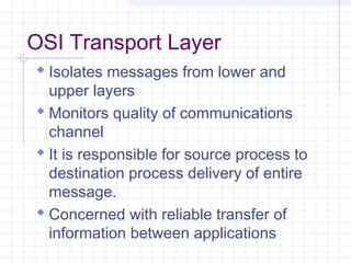 OSI Transport Layer
 Isolates messages from lower and
upper layers
 Monitors quality of communications
channel
 It is responsible for source process to
destination process delivery of entire
message.
 Concerned with reliable transfer of
information between applications
 