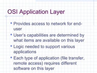 OSI Application Layer
 Provides access to network for end-
user
 User’s capabilities are determined by
what items are available on this layer
 Logic needed to support various
applications
 Each type of application (file transfer,
remote access) requires different
software on this layer
 
