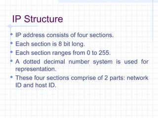 IP Structure
 IP address consists of four sections.
 Each section is 8 bit long.
 Each section ranges from 0 to 255.
 A dotted decimal number system is used for
representation.
 These four sections comprise of 2 parts: network
ID and host ID.
 