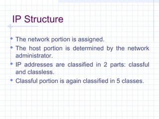 IP Structure
 The network portion is assigned.
 The host portion is determined by the network
administrator.
 IP addresses are classified in 2 parts: classful
and classless.
 Classful portion is again classified in 5 classes.
 