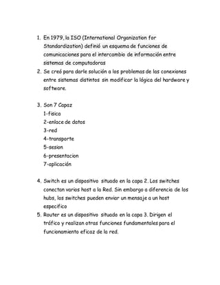 1. En 1979, la ISO (International Organization for
Standardization) definió un esquema de funciones de
comunicaciones para el intercambio de información entre
sistemas de computadoras
2. Se creó para darle solución a los problemas de las conexiones
entre sistemas distintos sin modificar la lógica del hardware y
software.
3. Son 7 Capaz
1-fisica
2-enlace de datos
3-red
4-transporte
5-sesion
6-presentacion
7-aplicación
4. Switch es un dispositivo situado en la capa 2. Los switches
conectan varios host a la Red. Sin embargo a diferencia de los
hubs, los switches pueden enviar un mensaje a un host
especifico
5. Router es un dispositivo situado en la capa 3. Dirigen el
tráfico y realizan otras funciones fundamentales para el
funcionamiento eficaz de la red.
 