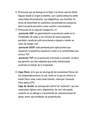 6. El proceso que se maneja en la Capa 3 es hacer que los datos
lleguen desde el origen al destino, aun cuando ambos no estén
conectados directamente. Los dispositivos que facilitan tal
tarea de denominan en castellano encaminadores, aunque es
más frecuente encontrar como routers o enrutadores.
7. Protocolos de la capa de transporte o 4
-protocolo UDP: es generalmente un protocolo usado en la
transmisión de video y voz atraves de nuevo paquetes
perdidos cuando se está escuchando a alguien o viendo un
video de tiempo real
-protocolo DCCP: está pensando para aplicaciones que
requieren la semántica basada en orden ni la confiabilidad que
ofrece TCP
-protocolo TCP: es un protocolo orientado a conexión, es decir
que permite que dos máquinas que están comunicadas
controlen el estado de la trasmisión
8. Capa física: es la que se encarga de las conexiones físicas de
las computadoras hacia la red, tanto en lo que se refiere al
medio físico tales como cable Coaxial, cable par trenzado,
fibra óptica ETC.
Capa de Sesión: se encarga del control de "sesiones", que son
conexiones lógicas entre dispositivos de red. Una sesión
consiste en un diálogo o conversación de comunicaciones de
datos, entre dos entidades de presentación.
 
