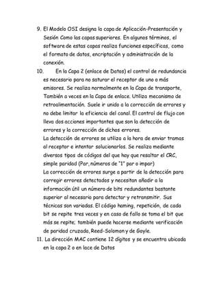 9. El Modelo OSI designa la capa de Aplicación-Presentación y
Sesión Como las capas superiores. En algunos términos, el
software de estas capas realiza funciones específicas, como
el formato de datos, encriptación y administración de la
conexión.
10. En la Capa 2 (enlace de Datos) el control de redundancia
es necesario para no saturar el receptor de uno o más
emisores. Se realiza normalmente en la Capa de transporte,
También a veces en la Capa de enlace. Utiliza mecanismo de
retroalimentación. Suele ir unido a la corrección de errores y
no debe limitar la eficiencia del canal. El control de flujo con
lleva dos acciones importantes que son la detección de
errores y la corrección de dichos errores.
La detección de errores se utiliza a la hora de enviar tramas
al receptor e intentar solucionarlos. Se realiza mediante
diversos tipos de códigos del que hay que resaltar el CRC,
simple paridad (Par, números de “1” par o impar)
La corrección de errores surge a partir de la detección para
corregir errores detectados y necesitan añadir a la
información útil un número de bits redundantes bastante
superior al necesario para detectar y retransmitir. Sus
técnicas son variadas. El código haming, repetición, de cada
bit se repite tres veces y en caso de fallo se toma el bit que
más se repite; también puede hacerse mediante verificación
de paridad cruzada, Reed-Solomon y de Goyle.
11. La dirección MAC contiene 12 dígitos y se encuentra ubicada
en la capa 2 o en lace de Datos
 