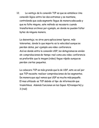 12. La ventaja de la conexión TCP es que se establece Una
conexión lógica entre los dos extremos y se mantiene,
controlando que cada segmento llegue de manera adecuada y
que no falte ninguno, este método es necesario cuando
transferimos archivos por ejemplo, en donde no pueden faltar
bytes de ninguna manera.
La desventaja; no sirve para aplicaciones ligeras, más
tolerantes, donde lo que importa es la velocidad aunque se
pierdan datos, por ejemplo una video conferencia
Acá es donde entra la conexión UDP, los datagramas se envían
sin comprobaciones de tiempo real como una video conferencia
es preferible que la imagen (video) llegue rápido aunque se
pierdan ciertos paquetes.
La cabecera TCP es más grande que la de UDP, esto es así por
que TCP necesita realizar comprobaciones de los segmentos.
De manera que aquí vemos que UDP es mucho más pequeño.
El mas utilizado es TCP debido al tipo de información que
trasmitimos. Además funcionan en las Capas: 4(transporte) y
3 (red)
 