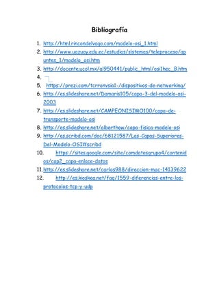 Bibliografía
1. http://html.rincondelvago.com/modelo-osi_1.html
2. http://www.uazuay.edu.ec/estudios/sistemas/teleproceso/ap
untes_1/modelo_osi.htm
3. http://docente.ucol.mx/al950441/public_html/osi1hec_B.htm
4.
5. https://prezi.com/tcrronvsia1-/dispositivos-de-networking/
6. http://es.slideshare.net/Damaris105/capa-3-del-modelo-osi-
2003
7. http://es.slideshare.net/CAMPEONISIMO100/capa-de-
transporte-modelo-osi
8. http://es.slideshare.net/alberthow/capa-fisica-modelo-osi
9. http://es.scribd.com/doc/68121587/Las-Capas-Superiores-
Del-Modelo-OSI#scribd
10. https://sites.google.com/site/comdatosgrupo4/contenid
os/cap2_capa-enlace-datos
11.http://es.slideshare.net/carlos988/direccion-mac-14139622
12. http://es.kioskea.net/faq/1559-diferencias-entre-los-
protocolos-tcp-y-udp
 