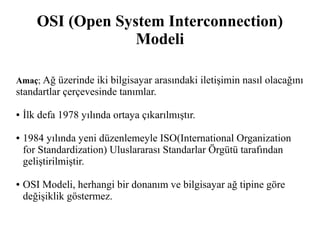 OSI (Open System Interconnection) 
Modeli 
Amaç; Ağ üzerinde iki bilgisayar arasındaki iletişimin nasıl olacağını 
standartlar çerçevesinde tanımlar. 
● İlk defa 1978 yılında ortaya çıkarılmıştır. 
● 1984 yılında yeni düzenlemeyle ISO(International Organization 
for Standardization) Uluslararası Standarlar Örgütü tarafından 
geliştirilmiştir. 
● OSI Modeli, herhangi bir donanım ve bilgisayar ağ tipine göre 
değişiklik göstermez. 
 