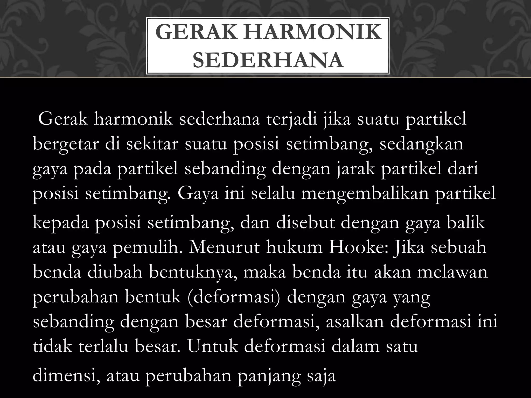 Gerak harmonik sederhana terjadi jika suatu partikel
bergetar di sekitar suatu posisi setimbang, sedangkan
gaya pada partikel sebanding dengan jarak partikel dari
posisi setimbang. Gaya ini selalu mengembalikan partikel
kepada posisi setimbang, dan disebut dengan gaya balik
atau gaya pemulih. Menurut hukum Hooke: Jika sebuah
benda diubah bentuknya, maka benda itu akan melawan
perubahan bentuk (deformasi) dengan gaya yang
sebanding dengan besar deformasi, asalkan deformasi ini
tidak terlalu besar. Untuk deformasi dalam satu
dimensi, atau perubahan panjang saja
GERAK HARMONIK
SEDERHANA
 