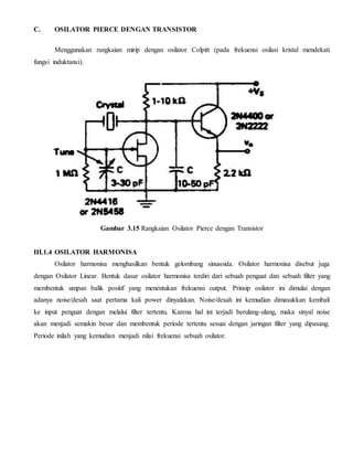 C. OSILATOR PIERCE DENGAN TRANSISTOR 
Menggunakan rangkaian mirip dengan osilator Colpitt (pada frekuensi osilasi kristal mendekati 
fungsi induktansi). 
Gambar 3.15 Rangkaian Osilator Pierce dengan Transistor 
III.1.4 OSILATOR HARMONISA 
Osilator harmonisa menghasilkan bentuk gelombang sinusoida. Osilator harmonisa disebut juga 
dengan Osilator Linear. Bentuk dasar osilator harmonisa terdiri dari sebuah penguat dan sebuah filter yang 
membentuk umpan balik positif yang menentukan frekuensi output. Prinsip osilator ini dimulai dengan 
adanya noise/desah saat pertama kali power dinyalakan. Noise/desah ini kemudian dimasukkan kembali 
ke input penguat dengan melalui filter tertentu. Karena hal ini terjadi berulang-ulang, maka sinyal noise 
akan menjadi semakin besar dan membentuk periode tertentu sesuai dengan jaringan filter yang dipasang. 
Periode inilah yang kemudian menjadi nilai frekuensi sebuah osilator. 
 