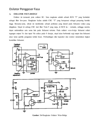 Osilator Penggeser Fasa 
A. OSILATOR WIEN-BRIDGE 
Osilator ini termasuk jenis osilator RC. Satu rangkaian adalah sebuah RCR “T” yang bertindak 
sebagai filter low-pass. Rangkaian kedua adalah CRC “T” yang beroperasi sebagai penyaring bernilai 
tinggi. Bersama-sama, sirkuit ini membentuk sebuah jembatan yang disetel pada frekuensi osilasi yang 
diinginkan. Sinyal di cabang CRC dari filter Twin-T yang maju, di RCR itu – tertunda, sehingga mereka 
dapat melemahkan satu sama lain pada frekuensi tertentu. Pada osilator wien-bridge frekuensi osilasi 
tegangan output Vo dan input Vin sefasa pada 0 derajat, sinyal akan berbentuk segi empat dan frekuensi 
akan turun apabila penguatan terlalu besar. Perbandingan nilai kapasitor dan resistor menentukan tingkat 
kestabilan frekuensi. 
Gambar 3.4 Rangkaian Osilator Wien-Bridge 
 