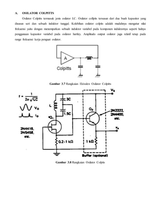 A. OSILATOR COLPITTS 
Osilator Colpitts termasuk jenis osilator LC. Osilator collpits tersusun dari dua buah kapasitor yang 
disusun seri dan sebuah induktor tunggal. Kelebihan osilator colpits adalah mudahnya mengatur nilai 
frekuensi yaitu dengan menempatkan sebuah induktor variabel pada komponen induktornya seperti halnya 
penggunaan kapasitor variabel pada osilator hartley. Amplitudo output osilator juga relatif tetap pada 
range frekuensi kerja penguat osilator. 
Gambar 3.7 Rangkaian Ekivalen Osilator Colpitts 
Gambar 3.8 Rangkaian Osilator Colpits 
 