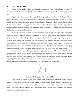 III.1.3 OSILATOR KRISTAL 
Osilator Kristal adalah osilator yang rangkaian resonansinya tidak menggunakanan LC atau RC 
melainkan sebuah kristal kwarsa. Rangkaian dalam kristal mewakili rangkaian R, L dan C yang disusun 
seri. 
Seperti telah dinyatakan sebelumnya, pada beberapa aplikasi dibutuhkan clock dengan frekuensi 
yang sangat teliti. Clock seperti ini tidak dapat dibangkitkan dengan menggunakan osilator RC karena 
tingkat ketelitian osilator ini sangat rendah. Sebagai gantinya digunakan osilator kristal. Disebut osilator 
kristal karena osilator ini menggunakan kristal kwarsa sebagai komponen penentu frekuensinya. Kristal 
kwarsa memiliki frekuensi resonan yang ditentukan oleh ketebalannya. Umumnya frekuensi resonannya 
berbanding terbalik dengan ketebalannya. 
Kelebihan dari kristal ini ialah frekuensi resonannya sangat akurat dan hanya sedikit terpengaruh 
oleh suhu ataupun komponen eksternal. Oleh karena itu kristal ini sangat banyak digunakan pada peralatan 
yang membutuhkan osilator dengan frekuensi yang teliti. Salah satu alat yang paling sering mengunakan 
osilator kristal adalah jam. Ketelitian dari jam ditentukan oleh ketelitian frekuensi clock yang meng-increment- 
nya. Jika frekuensi clock keitnggian maka jam akan menjadi terlalu cepat. Sebaliknya jika 
frekuensi clock terlalu rendah maka jam akan terlalu lambat. Oleh karena itu dibutuhkan osilator yang 
dapat membangkitkan pulsa clock yang sangat teliti agar jam tidak terlalu cepat atau terlalu lambat. 
Osilator kristal dapat dibangun dengan menggunakan gerbang TTL ataupun CMOS. Pada 
penggunaannya sebagai osilator kristal, gerbang-gerbang yang digunakan dipaksa untuk bekerja didaerah 
liniernya yang umumnya harus dihindari jika gerbang-gerbang ini digunakan sebagai perangkat logika. 
Agar dapat berosilasi gerbang-gerbang ini harus bersifat sebagai penguat linier. 
Contoh rangkaian osilator kristal dengan gerbang TTL dapat dilihat pada Gambar 8.17. 
Gambar 3.11 Rangkaian Osilator Kristal TTL 
Pada contoh ini digunakan dua buah inverter untuk mendapatkan umpanbalik positip. Masing-masing 
inverter diberi umpanbalik negatip melalui sebuah tahanan. Kristal kwarsa dihubungkan seri 
dengan sebuah kapasitor variabel antara keluaran dengan masukan osilator. Fungsi kapasitor variabel 
disini ialah untuk menala frekuensi agar benar-benar sesuai dengan yang diinginkan dan sekaligus 
membatasi arus eksitasi dari kristal. 
 