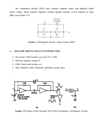 Jika menggunakan gerbang CMOS maka umumnya rangkaian osilator yang digunakan adalah 
osilator Collpits, dimana kapasitor digunakan pembagi tegangan kapasitip. Contoh rangkaian ini dapat 
dilihat pada Gambar 8.18. 
Gambar 3. 12 Rangkaian Ekivalen Osilator Kristal CMOS 
A. OSILATOR KRISTAL DENGAN INVERTER CMOS 
 Dua inverter CMOS memberi gain total 30 s.d. 1000 
 Beda fasa rangkaian penguat 00 
 Osilasi terjadi pada resonansi seri 
 Buffer digunakan untuk memperoleh gelombang persegi empat 
Gambar 3.13 Osilator Kristal Resonansi Seri CMOS (a) Rangkaian; (b) Rangkaian Ekivalen 
 