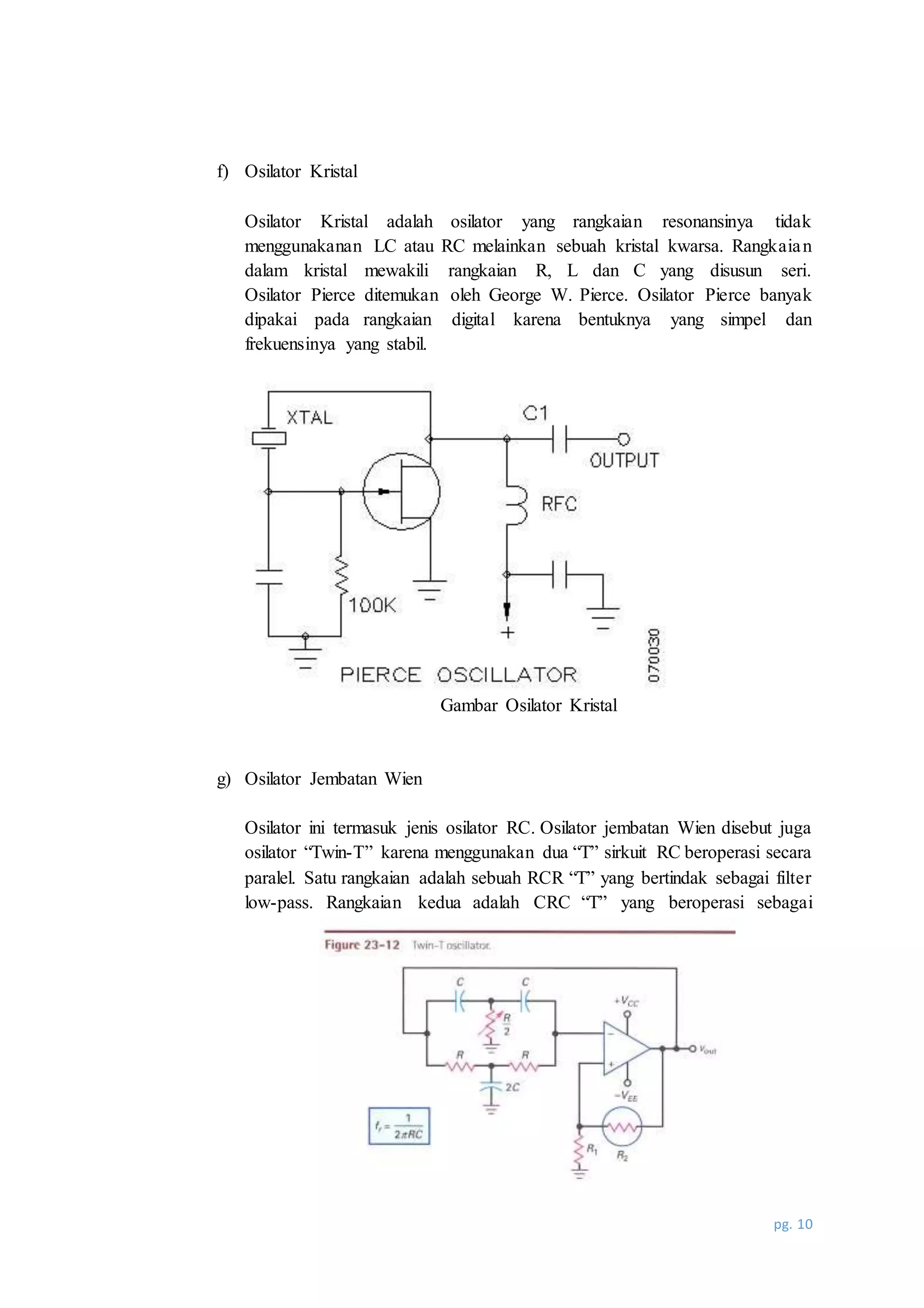 pg. 10
f) Osilator Kristal
Osilator Kristal adalah osilator yang rangkaian resonansinya tidak
menggunakanan LC atau RC melainkan sebuah kristal kwarsa. Rangkaian
dalam kristal mewakili rangkaian R, L dan C yang disusun seri.
Osilator Pierce ditemukan oleh George W. Pierce. Osilator Pierce banyak
dipakai pada rangkaian digital karena bentuknya yang simpel dan
frekuensinya yang stabil.
Gambar Osilator Kristal
g) Osilator Jembatan Wien
Osilator ini termasuk jenis osilator RC. Osilator jembatan Wien disebut juga
osilator “Twin-T” karena menggunakan dua “T” sirkuit RC beroperasi secara
paralel. Satu rangkaian adalah sebuah RCR “T” yang bertindak sebagai filter
low-pass. Rangkaian kedua adalah CRC “T” yang beroperasi sebagai
 