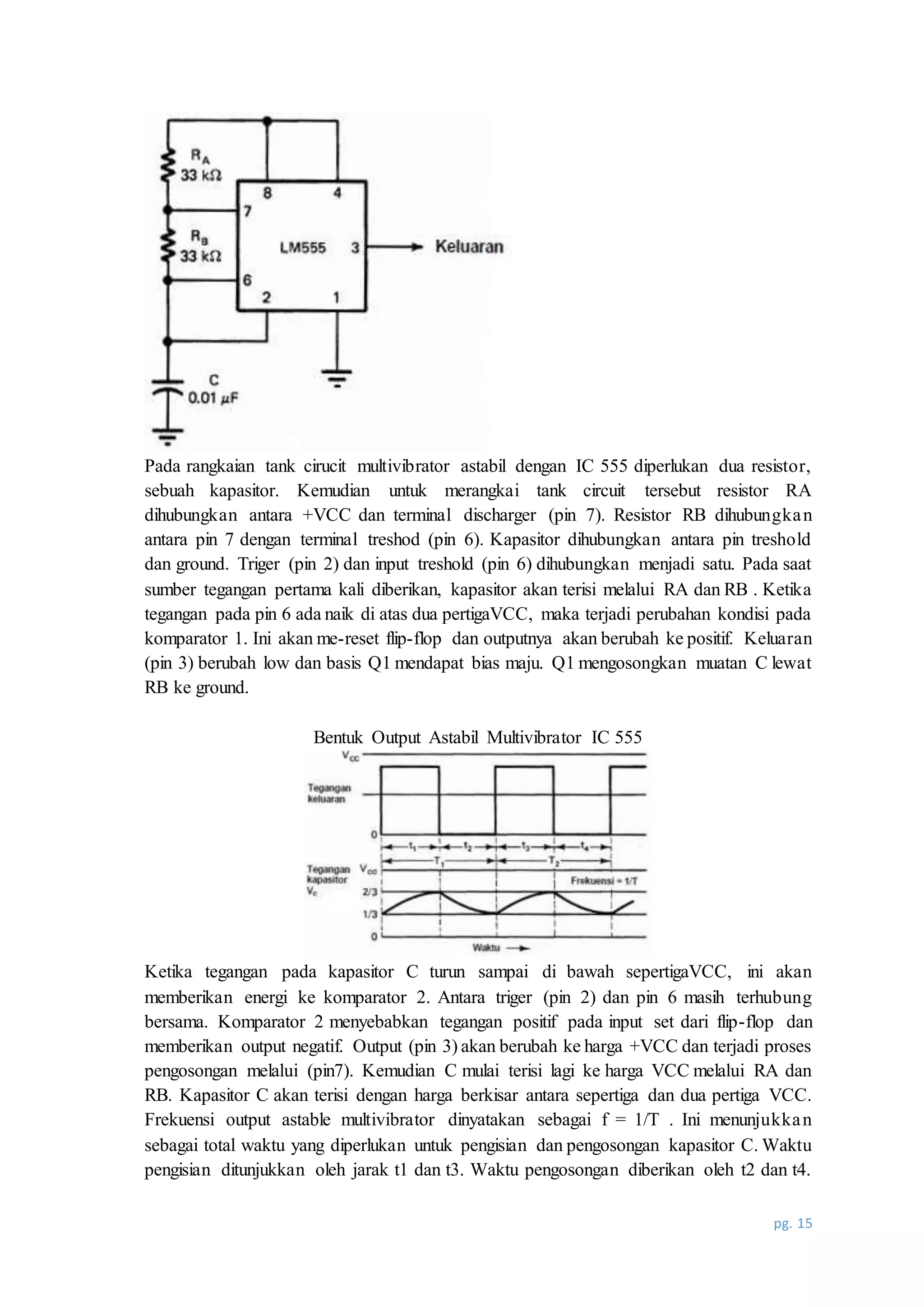 pg. 15
Pada rangkaian tank cirucit multivibrator astabil dengan IC 555 diperlukan dua resistor,
sebuah kapasitor. Kemudian untuk merangkai tank circuit tersebut resistor RA
dihubungkan antara +VCC dan terminal discharger (pin 7). Resistor RB dihubungkan
antara pin 7 dengan terminal treshod (pin 6). Kapasitor dihubungkan antara pin treshold
dan ground. Triger (pin 2) dan input treshold (pin 6) dihubungkan menjadi satu. Pada saat
sumber tegangan pertama kali diberikan, kapasitor akan terisi melalui RA dan RB . Ketika
tegangan pada pin 6 ada naik di atas dua pertigaVCC, maka terjadi perubahan kondisi pada
komparator 1. Ini akan me-reset flip-flop dan outputnya akan berubah ke positif. Keluaran
(pin 3) berubah low dan basis Q1 mendapat bias maju. Q1 mengosongkan muatan C lewat
RB ke ground.
Bentuk Output Astabil Multivibrator IC 555
Ketika tegangan pada kapasitor C turun sampai di bawah sepertigaVCC, ini akan
memberikan energi ke komparator 2. Antara triger (pin 2) dan pin 6 masih terhubung
bersama. Komparator 2 menyebabkan tegangan positif pada input set dari flip-flop dan
memberikan output negatif. Output (pin 3) akan berubah ke harga +VCC dan terjadi proses
pengosongan melalui (pin7). Kemudian C mulai terisi lagi ke harga VCC melalui RA dan
RB. Kapasitor C akan terisi dengan harga berkisar antara sepertiga dan dua pertiga VCC.
Frekuensi output astable multivibrator dinyatakan sebagai f = 1/T . Ini menunjukkan
sebagai total waktu yang diperlukan untuk pengisian dan pengosongan kapasitor C. Waktu
pengisian ditunjukkan oleh jarak t1 dan t3. Waktu pengosongan diberikan oleh t2 dan t4.
 